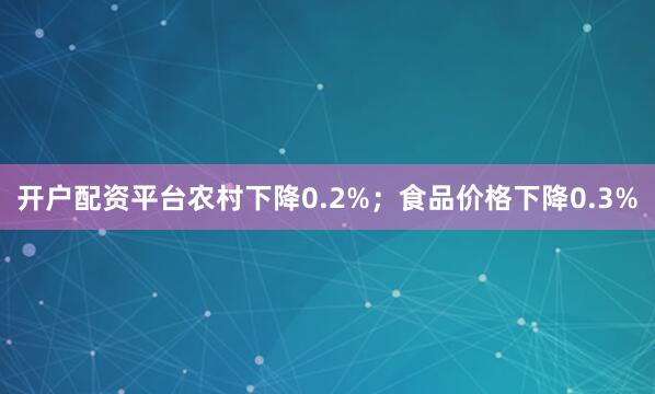 开户配资平台农村下降0.2%；食品价格下降0.3%
