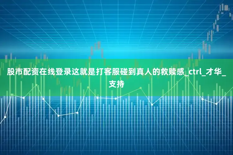股市配资在线登录这就是打客服碰到真人的救赎感_ctrl_才华_支持