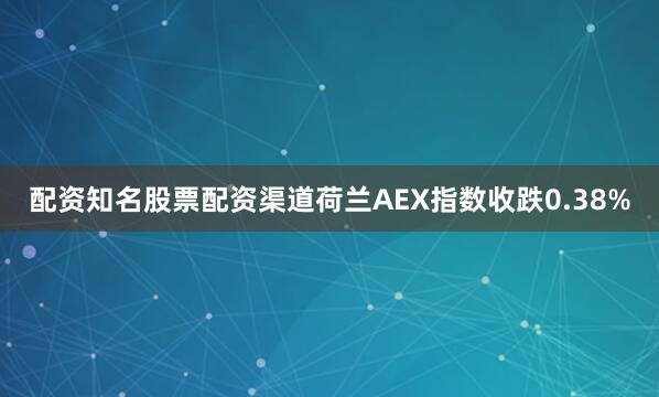配资知名股票配资渠道荷兰AEX指数收跌0.38%