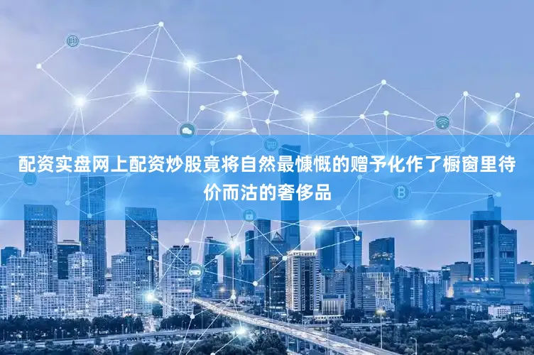 配资实盘网上配资炒股竟将自然最慷慨的赠予化作了橱窗里待价而沽的奢侈品