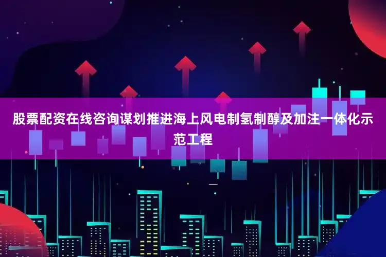 股票配资在线咨询谋划推进海上风电制氢制醇及加注一体化示范工程