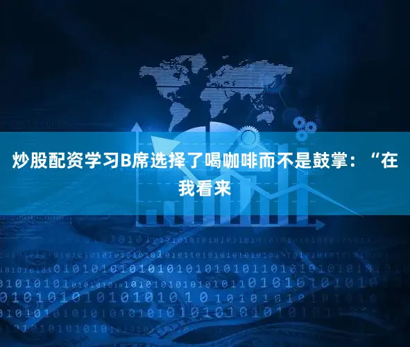 炒股配资学习B席选择了喝咖啡而不是鼓掌：“在我看来